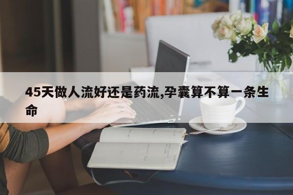 45天做人流好还是药流,孕囊算不算一条生命